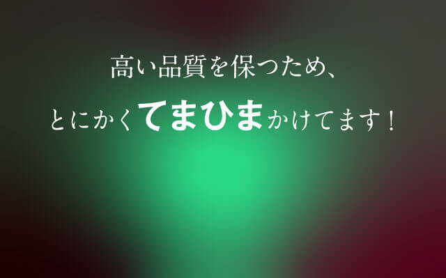 高い品質を保つため、とにかくてまひまかけてます！